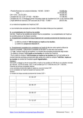 https://www.facebook.com/groups/tsge.alhoceima/ Mohammed Fares | 21
- Produits financiers non compris dividendes : 142 640 – 32 640 = 110 000 dhs
Total : 33 313 200 dhs
C.M = 0.5% x 33 313 200 = 166 566 dhs
L’excédent de l’I.S / C.M = 277 932 – 166 566 = 111 366 dhs
L’excédent de l’I.S / C.M dégagé permet l’imputation totale de l’excédent de C.M / I.S de l’exercice 2006
L’impôt définitif de l’exercice 2 007 sera alors de 277 932 – 72 860 = 205 072 dhs
d- Le mode de la liquidation de l’impôt de 2 007 .
e- Les montants des acomptes de l’année 2 008 et les dates limites pour leur paiement .
3- La comptabilisation de l’impôt sur les sociétés
Une fois , l’impôt sur les sociétés est calculé il faut le comptabiliser . La comptabilisation de l’impôt sur
les sociétés passe par les étapes suivantes :
a- Enregistrement comptable de chaque règlement de l’ acompte provisionnel de l’exercice en cours
par :
- Le débit du compte n° 3453 Acomptes sur impôts sur les résultats ;
- Le crédit d’un compte de la trésorerie 51 ..
b- Enregistrement comptable de la constatation de l’impôt dû dès son calcul après la clôture de
l’exercice comptable . Cette écriture comptable se fait selon l’un des deux cas suivants :
- 1 er cas : lorsque l’impôt dû est supérieur au montant des acomptes provisionnels déjà versés :
* On débite le compte n° 6701 Impôts sur les bénéfice du montant de l’impôt dû
* Par le crédit du compte n° 3453 Acomptes sur impôts sur les résultats pour qu’il soit soldé par le
montant total des acomptes provisionnels déjà versés et le crédit du compte n° 4453 Etat , impôts sur
les résultats du montant de l’excèdent appelé régularisation .
Exemple 1:
Une S.A.R.L a dégagé au titre de l’année 2006 un impôt sur les sociétés de 3 600 dhs et une cotisation minimale
de 4 000 dhs . A la fin de l’année 2 007, il a été constaté que l’I.S = 5 400 dhs et la C.M = 3 000 dhs .
Présenter les écritures comptables relatives:
a/ aux acomptes provisionnels réglés en espèce au cours de l’année 2 007 .
b/ à la constatation de l’impôt dû résultant de l’exercice 2 007 .
Solution :
Le montant de chaque acompte provisionnel de l’année 2 007 =
………...
…………
31 / 03 / 07
…………………………………………….
…… ………………………….
…………………
…………………..
………...
…………
30 / 06 / 07
……………………………………………
…… ………………………….
…………………
…………………..
………...
…………
30 / 09 / 07
…………………………………………….
…… ………………………….
…………………
…………………..
………...
…………
31 / 12 / 07
……………………………………………..
…… ………………………….
…………………
…………………..
 