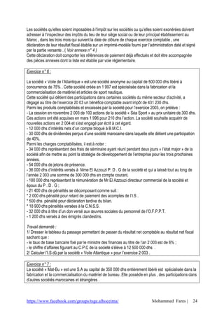 https://www.facebook.com/groups/tsge.alhoceima/ Mohammed Fares | 24
Les sociétés qu’elles soient imposables à l’impôt sur les sociétés ou qu’elles soient exonérées doivent
adresser à l’inspecteur des impôts du lieu de leur siège social ou de leur principal établissement au
Maroc , dans les trois mois qui suivent la date de clôture de chaque exercice comptable , une
déclaration de leur résultat fiscal établie sur un imprimé-modèle fourni par l’administration daté et signé
par la partie versante . ( Voir annexe n° 4 )
Cette déclaration doit comporter les références de paiement déjà effectués et doit être accompagnée
des pièces annexes dont la liste est établie par voie réglementaire.
Exercice n° 6 :
La société « Voile de l’Atlantique » est une société anonyme au capital de 500 000 dhs libéré à
concurrence de 75% . Cette société créée en 1 997 est spécialisée dans la fabrication et la
commercialisation de matériel et articles de sport nautique.
Cette société qui détient des participations dans certaines sociétés du même secteur d’activité, a
dégagé au titre de l’exercice 20 03 un bénéfice comptable avant impôt de 431 230 dhs.
Parmi les produits comptabilisés et encaissés par la société pour l’exercice 2003, on prélève :
- La cession en novembre 2 003 de 100 actions de la société « Séa Sport » au prix unitaire de 300 dhs.
Ces actions ont été acquises en mars 1 996 pour 210 dhs l’action. La société souhaite acquérir de
nouvelles actions en 2 004 et s’est engagé par écrit à cet égard.
- 12 000 dhs d’intérêts nets d’un compte bloqué à B.M.C.I.
- 30 000 dhs de dividendes perçus d’une société marocaine dans laquelle elle détient une participation
de 40%.
Parmi les charges comptabilisées, il est à noter :
- 34 000 dhs représentant des frais de séminaire ayant réuni pendant deux jours « l’état major » de la
société afin de mettre au point la stratégie de développement de l’entreprise pour les trois prochaines
années.
- 54 000 dhs de jetons de présence.
- 36 000 dhs d’intérêts versés à Mme El Azzouzi P. D . G de la société et qui a laissé tout au long de
l’année 2 003 une somme de 300 000 dhs en compte courant.
- 180 000 dhs représentant la rémunération de Mr El Azzouzi directeur commercial de la société et
époux du P . D . G ;
- 21 400 dhs de pénalités se décomposant comme suit :
* 2 000 dhs pénalité pour retard de paiement des acomptes de l’I.S .
* 500 dhs pénalité pour déclaration tardive du bilan.
* 18 900 dhs pénalités versées à la C.N.S.S.
- 32 000 dhs à titre d’un don versé aux œuvres sociales du personnel de l’O.F.P.P.T.
- 1 200 dhs versés à des émigrés clandestins.
Travail demandé :
1/ Dresser le tableau du passage permettant de passer du résultat net comptable au résultat net fiscal
sachant que :
- le taux de base bancaire fixé par le ministre des finances au titre de l’an 2 003 est de 6% ;
- le chiffre d’affaires figurant au C.P.C de la société s’élève à 12 500 000 dhs .
2/ Calculer l’I.S dû par la société « Voile Atlantique » pour l’exercice 2 003 .
Exercice n° 7 :
La société « Mat-Bu » est une S.A au capital de 350 000 dhs entièrement libéré est spécialisée dans la
fabrication et la commercialisation du matériel de bureau .Elle possède en plus , des participations dans
d’autres sociétés marocaines et étrangères .
 