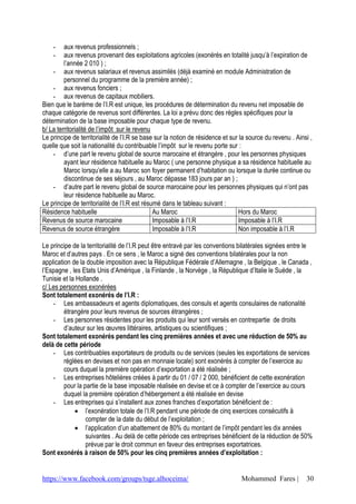 https://www.facebook.com/groups/tsge.alhoceima/ Mohammed Fares | 30
- aux revenus professionnels ;
- aux revenus provenant des exploitations agricoles (exonérés en totalité jusqu’à l’expiration de
l’année 2 010 ) ;
- aux revenus salariaux et revenus assimilés (déjà examiné en module Administration de
personnel du programme de la première année) ;
- aux revenus fonciers ;
- aux revenus de capitaux mobiliers.
Bien que le barème de l’I.R est unique, les procédures de détermination du revenu net imposable de
chaque catégorie de revenus sont différentes. La loi a prévu donc des règles spécifiques pour la
détermination de la base imposable pour chaque type de revenu.
b/ La territorialité de l’impôt sur le revenu
Le principe de territorialité de l’I.R se base sur la notion de résidence et sur la source du revenu . Ainsi ,
quelle que soit la nationalité du contribuable l’impôt sur le revenu porte sur :
- d’une part le revenu global de source marocaine et étrangère , pour les personnes physiques
ayant leur résidence habituelle au Maroc ( une personne physique a sa résidence habituelle au
Maroc lorsqu’elle a au Maroc son foyer permanent d’habitation ou lorsque la durée continue ou
discontinue de ses séjours , au Maroc dépasse 183 jours par an ) ;
- d’autre part le revenu global de source marocaine pour les personnes physiques qui n’ont pas
leur résidence habituelle au Maroc.
Le principe de territorialité de l’I.R est résumé dans le tableau suivant :
Résidence habituelle Au Maroc Hors du Maroc
Revenus de source marocaine Imposable à l’I.R Imposable à l’I.R
Revenus de source étrangère Imposable à l’I.R Non imposable à l’I.R
Le principe de la territorialité de l’I.R peut être entravé par les conventions bilatérales signées entre le
Maroc et d’autres pays . En ce sens , le Maroc a signé des conventions bilatérales pour la non
application de la double imposition avec la République Fédérale d’Allemagne , la Belgique , le Canada ,
l’Espagne , les Etats Unis d’Amérique , la Finlande , la Norvège , la République d’Italie le Suède , la
Tunisie et la Hollande .
c/ Les personnes exonérées
Sont totalement exonérés de l’I.R :
- Les ambassadeurs et agents diplomatiques, des consuls et agents consulaires de nationalité
étrangère pour leurs revenus de sources étrangères ;
- Les personnes résidentes pour les produits qui leur sont versés en contrepartie de droits
d’auteur sur les œuvres littéraires, artistiques ou scientifiques ;
Sont totalement exonérés pendant les cinq premières années et avec une réduction de 50% au
delà de cette période
- Les contribuables exportateurs de produits ou de services (seules les exportations de services
réglées en devises et non pas en monnaie locale) sont exonérés à compter de l’exercice au
cours duquel la première opération d’exportation a été réalisée ;
- Les entreprises hôtelières créées à partir du 01 / 07 / 2 000, bénéficient de cette exonération
pour la partie de la base imposable réalisée en devise et ce à compter de l’exercice au cours
duquel la première opération d’hébergement a été réalisée en devise
- Les entreprises qui s’installent aux zones franches d’exportation bénéficient de :
 l’exonération totale de l’I.R pendant une période de cinq exercices consécutifs à
compter de la date du début de l’exploitation ;
 l’application d’un abattement de 80% du montant de l’impôt pendant les dix années
suivantes . Au delà de cette période ces entreprises bénéficient de la réduction de 50%
prévue par le droit commun en faveur des entreprises exportatrices.
Sont exonérés à raison de 50% pour les cinq premières années d’exploitation :
 