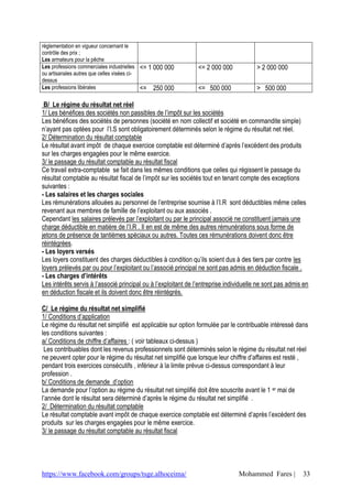 https://www.facebook.com/groups/tsge.alhoceima/ Mohammed Fares | 33
réglementation en vigueur concernant le
contrôle des prix ;
Les armateurs pour la pêche
Les professions commerciales industrielles
ou artisanales autres que celles visées ci-
dessus
<= 1 000 000 <= 2 000 000 > 2 000 000
Les professions libérales <= 250 000 <= 500 000 > 500 000
B/ Le régime du résultat net réel
1/ Les bénéfices des sociétés non passibles de l’impôt sur les sociétés
Les bénéfices des sociétés de personnes (société en nom collectif et société en commandite simple)
n’ayant pas optées pour l’I.S sont obligatoirement déterminés selon le régime du résultat net réel.
2/ Détermination du résultat comptable
Le résultat avant impôt de chaque exercice comptable est déterminé d’après l’excédent des produits
sur les charges engagées pour le même exercice.
3/ le passage du résultat comptable au résultat fiscal
Ce travail extra-comptable se fait dans les mêmes conditions que celles qui régissent le passage du
résultat comptable au résultat fiscal de l’impôt sur les sociétés tout en tenant compte des exceptions
suivantes :
- Les salaires et les charges sociales
Les rémunérations allouées au personnel de l’entreprise soumise à l’I.R sont déductibles même celles
revenant aux membres de famille de l’exploitant ou aux associés .
Cependant les salaires prélevés par l’exploitant ou par le principal associé ne constituent jamais une
charge déductible en matière de l’I.R . Il en est de même des autres rémunérations sous forme de
jetons de présence de tantièmes spéciaux ou autres. Toutes ces rémunérations doivent donc être
réintégrées.
- Les loyers versés
Les loyers constituent des charges déductibles à condition qu’ils soient dus à des tiers par contre les
loyers prélevés par ou pour l’exploitant ou l’associé principal ne sont pas admis en déduction fiscale .
- Les charges d’intérêts
Les intérêts servis à l’associé principal ou à l’exploitant de l’entreprise individuelle ne sont pas admis en
en déduction fiscale et ils doivent donc être réintégrés.
C/ Le régime du résultat net simplifié
1/ Conditions d’application
Le régime du résultat net simplifié est applicable sur option formulée par le contribuable intéressé dans
les conditions suivantes :
a/ Conditions de chiffre d’affaires : ( voir tableaux ci-dessus )
Les contribuables dont les revenus professionnels sont déterminés selon le régime du résultat net réel
ne peuvent opter pour le régime du résultat net simplifié que lorsque leur chiffre d’affaires est resté ,
pendant trois exercices consécutifs , inférieur à la limite prévue ci-dessus correspondant à leur
profession .
b/ Conditions de demande d’option
La demande pour l’option au régime du résultat net simplifié doit être souscrite avant le 1 er mai de
l’année dont le résultat sera déterminé d’après le régime du résultat net simplifié .
2/ Détermination du résultat comptable
Le résultat comptable avant impôt de chaque exercice comptable est déterminé d’après l’excédent des
produits sur les charges engagées pour le même exercice.
3/ le passage du résultat comptable au résultat fiscal
 