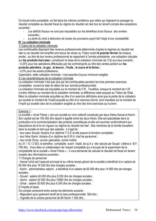 https://www.facebook.com/groups/tsge.alhoceima/ Mohammed Fares | 34
Ce travail extra-comptable se fait dans les mêmes conditions que celles qui régissent le passage du
résultat comptable au résultat fiscal du régime du résultat net réel tout en tenant compte des exceptions
suivantes :
- Les déficits fiscaux ne sont pas imputables sur les bénéfices bruts fiscaux des années
suivantes ;
- La perte du droit à déduction de toutes les provisions ayant fait l’objet d’une comptabilité.
D/ La cotisation minimale
1/ Calcul de la cotisation minimale
Les contribuable disposant des revenus professionnels déterminés d’après le régimes du résultat net
réel ou du résultat net simplifié sont tenus de verser au Trésor avant le premier février de chaque
année , au titre de leur revenu professionnel se rapportant à l’année précédente une cotisation calculée
sur les produits hors taxe ( constituant la base de la cotisation minimale de l’I.S) aux taux suivants :
- 0.25% pour les opérations effectuées par les commerçants au titre des ventes portant sur les
produits pétroliers , le gaz , le beurre , l’huile , le sucre et la farine ;
- 0.5% pour les autres professions.
Cependant, cette cotisation minimale n’est assortie d’aucun minimum exigible.
2/ Les caractéristiques de la cotisation minimale
La cotisation minimale n’est pas due par les contribuables pendant les trois premiers exercices
comptables suivant la date de début de leur activité professionnelle.
La cotisation minimale est imputable sur le montant de l’I.R . Toutefois, lorsque le montant de l’I.R
s’avère inférieur au montant de la cotisation minimale, la différence reste acquise au Trésor de l’Etat.
Mais la cotisation minimale acquittée au titre d’un exercice déficitaire ainsi que la partie de la cotisation
qui excède le montant de l’impôt acquitté au titre d’un exercice donné, sont imputées sur le montant de
l’impôt qui excède celui de la cotisation exigible au titre des trois exercices qui suivent.
Exercice 1 :
La société « Amal Frères » est une société en nom collectif constituée par deux frères Kamal et Karim .
Son capital est de 100 000 dhs réparti à égalité entre les deux frères. Elle est spécialisée dans la
production et la commercialisation des produits cosmétiques et elle est soumise conformément aux
dispositions de la loi en vigueur au régime du résultat net réel . Des membres de la famille travaillent
dans la société en tant que des salariés : il s’agit de :
- leur sœur Souad, titulaire d’un diplôme T.C.E et elle assure la fonction comptable ;
- leur frère Samir, titulaire d’un diplôme de G.R.H, chef de personnel ;
- leur oncle Omar, ouvrier spécialisé, contre maître.
Au 31 / 12 / 2 003, le bénéfice comptable avant impôt, tel qu’il a été calculé par Souad s’élève à 631
780 dhs . Vous êtes un collaborateur de l’expert comptable qui s’occupe de la supervision de la
comptabilité de la société « Amal Frères » , il vous demande de calculer le résultat net fiscal en tenant
compte des informations suivantes :
1/ Charges de personnel
- Kamal l’aîné est l’associé principal et au même temps gérant de la société a bénéficié d’un salaire de
80 000 dhs plus 16 520 dhs des charges sociales ;
- Karim , administrateur adjoint , a bénéficié d’un salaire de 65 000 dhs plus 14 900 dhs de charges
sociales ;
- Souad : salaire 40 000 dhs plus 8 200 dhs de charges sociales ;
- Samir : salaire 50 000 dhs plus 10560 dhs de charges sociales ;
- Omar : salaire 30 000 dhs plus 6 245 dhs de charges sociales .
2/ Impôts et taxes
Ce compte comprend entre autres les éléments suivants :
- Majoration pour paiement tardif de la taxe professionnelle 920 dhs ;
- Vignette de la voiture personnel de Mr Karim 1 500 dhs ;
 