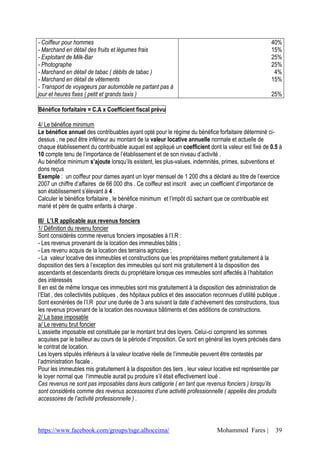 https://www.facebook.com/groups/tsge.alhoceima/ Mohammed Fares | 39
- Coiffeur pour hommes
- Marchand en détail des fruits et légumes frais
- Exploitant de Milk-Bar
- Photographe
- Marchand en détail de tabac ( débits de tabac )
- Marchand en détail de vêtements
- Transport de voyageurs par automobile ne partant pas à
jour et heures fixes ( petit et grands taxis )
40%
15%
25%
25%
4%
15%
25%
Bénéfice forfaitaire = C.A x Coefficient fiscal prévu
4/ Le bénéfice minimum
Le bénéfice annuel des contribuables ayant opté pour le régime du bénéfice forfaitaire déterminé ci-
dessus , ne peut être inférieur au montant de la valeur locative annuelle normale et actuelle de
chaque établissement du contribuable auquel est appliqué un coefficient dont la valeur est fixé de 0.5 à
10 compte tenu de l’importance de l’établissement et de son niveau d’activité .
Au bénéfice minimum s’ajoute lorsqu’ils existent, les plus-values, indemnités, primes, subventions et
dons reçus
Exemple : un coiffeur pour dames ayant un loyer mensuel de 1 200 dhs a déclaré au titre de l’exercice
2007 un chiffre d’affaires de 66 000 dhs . Ce coiffeur est inscrit avec un coefficient d’importance de
son établissement s’élevant à 4 .
Calculer le bénéfice forfaitaire , le bénéfice minimum et l’impôt dû sachant que ce contribuable est
marié et père de quatre enfants à charge .
III/ L’I.R applicable aux revenus fonciers
1/ Définition du revenu foncier
Sont considérés comme revenus fonciers imposables à l’I.R :
- Les revenus provenant de la location des immeubles bâtis ;
- Les revenu acquis de la location des terrains agricoles ;
- La valeur locative des immeubles et constructions que les propriétaires mettent gratuitement à la
disposition des tiers à l’exception des immeubles qui sont mis gratuitement à la disposition des
ascendants et descendants directs du propriétaire lorsque ces immeubles sont affectés à l’habitation
des intéressés
Il en est de même lorsque ces immeubles sont mis gratuitement à la disposition des administration de
l’Etat , des collectivités publiques , des hôpitaux publics et des association reconnues d’utilité publique .
Sont exonérées de l’I.R pour une durée de 3 ans suivant la date d’achèvement des constructions, tous
les revenus provenant de la location des nouveaux bâtiments et des additions de constructions.
2/ La base imposable
a/ Le revenu brut foncier
L’assiette imposable est constituée par le montant brut des loyers. Celui-ci comprend les sommes
acquises par le bailleur au cours de la période d’imposition. Ce sont en général les loyers précisés dans
le contrat de location.
Les loyers stipulés inférieurs à la valeur locative réelle de l’immeuble peuvent être contestés par
l’administration fiscale .
Pour les immeubles mis gratuitement à la disposition des tiers , leur valeur locative est représentée par
le loyer normal que l‘immeuble aurait pu produire s’il était effectivement loué .
Ces revenus ne sont pas imposables dans leurs catégorie ( en tant que revenus fonciers ) lorsqu’ils
sont considérés comme des revenus accessoires d’une activité professionnelle ( appelés des produits
accessoires de l’activité professionnelle ) .
 
