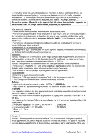 https://www.facebook.com/groups/tsge.alhoceima/ Mohammed Fares | 40
Le revenu brut foncier est augmenté des dépenses incombant de droit au propriétaire et mises par
convention à la charge des locataires ( exemple prime d’assurance contre l’incendie, réparation
aménagement …) , comme il peut être diminué des charges supportées par le propriétaire pour le
compte des locataires ( exemple des frais de syndic , taxe d’édilité , chauffage , éclairage …) .
Revenu brut foncier = Montant brut des loyers + Frais à la charge du propriétaire , supportés par
les locataires - Frais à la charge des locataires , supportés par le propriétaire
a/ Le revenu net imposable
Le revenu foncier net imposable est déterminé selon les deux cas suivants :
- Pour les revenus des immeubles et des construction de toute nature , ainsi que pour la valeur locative
des immeubles mis gratuitement à la disposition des tiers , la base imposable est déterminée par le
revenu brut imposable diminué d’un abattement forfaitaire de 40% ( loi des finances de l’année 1993 ,
article n° 6 ) .
- Pour le revenu net des propriétés agricoles, la base imposable est constituée par le loyer ou le
montant de fermage stipulé en argent .
3/ Dégrèvement en cas de perte de loyers
En cas de perte de loyer , le contribuable doit fournir la preuve probante pour réclamer une réduction ou
une décharge de l’impôt afférent aux loyers non perçus .
Application :
Monsieur Tadili possède un immeuble de quatre étages composé de huit appartements. Deux occupés
par le propriétaire lui-même. Un mis à la disposition de son fils cadet marié , un habité par son beau-
père , les quatre autres loués et rapportent mensuellement 14 000 dhs
Monsieur Tadili perçoit en plus de ses locataires des cotes parts des frais divers composés de :
- Prime-incendie : 19 200 dhs l’an . Cette prime est partagée à parts égales sur les huit appartements.
Seuls les quatre locataires qui paient le loyer versent leurs parts d’assurance.
- Frais de syndic14 400 dhs partagés à parts égales sur les huit appartements.
Travail demandé :
1/ Déterminer le revenu foncier net imposable .
2/ Déterminer l’I.R à payer sachant que monsieur Tadili cotise à une assurance-vie de
11 500.00 dhs par an et il bénéficie de 5 déductions de charge de famille .
Solution
- Loyer brut stipulé dans le contrat de location : 14 000 x 12 = 168 000 dhs .
- Valeur locative de l’appartement mis gratuitement à la disposition du beau- père = 14 000 / 4 x 12 =
42 000 dhs .
- Les trois valeurs locatives des deux appartements que le propriétaire occupe lui-même et celui occupé
par son fils cadet sont exonérés de l’I.R .
- Prime d’assurance incendie incombant au propriétaire et payée par les locataires :19 200 / 8 x 4 = 9
600 dhs .
- Les frais de syndic n’ont pas d’effet sur le revenu foncier car ils incombent aux locataires et ils ont été
payés par eux .
Le revenu brut imposable = 168 000 + 42 000 + 9 600 = 219 600 dhs
Le revenu net imposable = 219 600 x 60% = 131 760 dhs
L’I.R brut = 131 760 x
L’I.R net =
Exercice 5:
Monsieur Lakhsassi possède au centre de la ville de Taza un immeuble de six étages composé de
douze appartements. Le premier étage est loué à une société d’assurance au prix global de 3 600 dhs
par mois . Les deux appartements du deuxième étage sont occupés par le propriétaire lui-même. Les
 