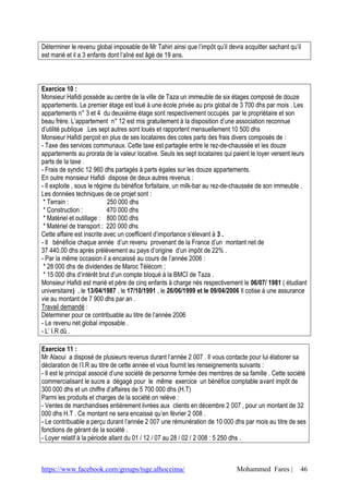 https://www.facebook.com/groups/tsge.alhoceima/ Mohammed Fares | 46
Déterminer le revenu global imposable de Mr Tahiri ainsi que l’impôt qu’il devra acquitter sachant qu’il
est marié et il a 3 enfants dont l’aîné est âgé de 19 ans.
Exercice 10 :
Monsieur Hafidi possède au centre de la ville de Taza un immeuble de six étages composé de douze
appartements. Le premier étage est loué à une école privée au prix global de 3 700 dhs par mois . Les
appartements n° 3 et 4 du deuxième étage sont respectivement occupés par le propriétaire et son
beau frère. L’appartement n° 12 est mis gratuitement à la disposition d’une association reconnue
d’utilité publique .Les sept autres sont loués et rapportent mensuellement 10 500 dhs
Monsieur Hafidi perçoit en plus de ses locataires des cotes parts des frais divers composés de :
- Taxe des services communaux. Cette taxe est partagée entre le rez-de-chaussée et les douze
appartements au prorata de la valeur locative. Seuls les sept locataires qui paient le loyer versent leurs
parts de la taxe .
- Frais de syndic 12 960 dhs partagés à parts égales sur les douze appartements.
En outre monsieur Hafidi dispose de deux autres revenus :
- Il exploite , sous le régime du bénéfice forfaitaire, un milk-bar au rez-de-chaussée de son immeuble .
Les données techniques de ce projet sont :
* Terrain : 250 000 dhs
* Construction : 470 000 dhs
* Matériel et outillage : 800 000 dhs
* Matériel de transport : 220 000 dhs
Cette affaire est inscrite avec un coefficient d’importance s’élevant à 3 .
- Il bénéficie chaque année d’un revenu provenant de la France d’un montant net de
37 440.00 dhs après prélèvement au pays d’origine d’un impôt de 22% .
- Par la même occasion il a encaissé au cours de l’année 2006 :
* 28 000 dhs de dividendes de Maroc Télécom ;
* 15 000 dhs d’intérêt brut d’un compte bloqué à la BMCI de Taza .
Monsieur Hafidi est marié et père de cinq enfants à charge nés respectivement le 06/07/ 1981 ( étudiant
universitaire) , le 13/04/1987 , le 17/10/1991 , le 26/06/1999 et le 09/04/2006 Il cotise à une assurance
vie au montant de 7 900 dhs par an .
Travail demandé :
Déterminer pour ce contribuable au titre de l’année 2006
- Le revenu net global imposable .
- L’ I.R dû .
Exercice 11 :
Mr Alaoui a disposé de plusieurs revenus durant l’année 2 007 . Il vous contacte pour lui élaborer sa
déclaration de l’I.R au titre de cette année et vous fournit les renseignements suivants :
- Il est le principal associé d’une société de personne formée des membres de sa famille . Cette société
commercialisant le sucre a dégagé pour le même exercice un bénéfice comptable avant impôt de
300 000 dhs et un chiffre d’affaires de 5 700 000 dhs (H.T)
Parmi les produits et charges de la société on relève :
- Ventes de marchandises entièrement livrées aux clients en décembre 2 007 , pour un montant de 32
000 dhs H.T . Ce montant ne sera encaissé qu’en février 2 008 .
- Le contribuable a perçu durant l’année 2 007 une rémunération de 10 000 dhs par mois au titre de ses
fonctions de gérant de la société .
- Loyer relatif à la période allant du 01 / 12 / 07 au 28 / 02 / 2 008 : 5 250 dhs .
 