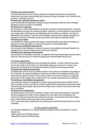 https://www.facebook.com/groups/tsge.alhoceima/ Mohammed Fares | 6
Provisions pour propre assureur
Certaines entreprises au lieu de s’assurer auprès des compagnies d’assurance se constituent en
assureur pour leur propre risque (exemple de provisions pour risque d’incendie). le fisc n’admet pas les
provisions constituées à cette fin.
Provisions pour garanties données aux clients
La loi n’autorise pas les entreprises à constituer ce genre de provisions. Elles sont donc à réintégrer
globalement quand la société les comptabilise.
Provisions pour congé payé
Ces provisions ne sont pas déductibles car du point de vue fiscal les charges de personnel ne peuvent
être déductibles que lorsque leur paiement est effectif. Cependant, ce refus de déduction des provisions
pour congés payés n’interdit pas leur comptabilisation par les sociétés pour respecter le principe de
spécialisation des exercices. Il suffit donc de les réintégrer comme toutes les charges comptables non
acceptées en déduction. Et l’année suivante ces provisions font l’objet d’une déduction fiscale.
Provisions pour retraite
Les cotisations de retraite constituent des charges sociales déductibles quand elles sont versées aux
organismes sociaux spécialisés, par contre leurs provisions ne sont pas déductibles.
Provisions pour gratification du personnel
Ces provisions ne sont déductibles que dans la mesure ou les modalités de versement résultent d’un
engagement écrit, pris par l’entreprise avant la date de fin d’exercice.
Provisions pour indemnités de licenciement
Ces provisions sont déductibles lorsqu’elles se rapportent à des licenciements déjà prononcés avant la
clôture de l’exercice et que leur montant ne dépasse pas l’indemnité légale fixée par la loi.
f1/ Provisions réglementées
La loi de l’ IS prévoit la possibilité pour les entreprises de constituer un certain nombre de provisions
qui n’ont pour l’objet ni de faire face à une dépréciation quelconque ni de couvrir un risque ou une
charge mais tout simplement d’encourager les sociétés à investir dans les domaines suivants :
Provisions pour logement du personnel
Constituées dans la limite de 3% du bénéfice net fiscal. Ces provisions sont destinées à l’acquisition ou
à la construction de logements affectés aux salariés de la société à titre d’habitation principale. Elles
doivent être accordées en priorité et à concurrence de 50% au moins de leur montant aux logements
économiques, et être utilisées dans un délai maximum de 3 années suivant celle de leur constitution.
Provisions pour reconstitution des gisements
Les entreprises minières sont autorisées à constituer ce type de provisions dans la double limite de
50% du bénéfice net fiscal et de 30% du montant du chiffre d’affaires résultant de la vente des produits
extraits des gisements exploités. Elles doivent être utilisées dans un délai de trois années suivant celle
de leur constitution.
Provisions pour investissement :
Constituées dans la limite de 20% du bénéfice net fiscal , ces provisions sont destinées à l’acquisition
des biens d’équipement et elles ne doivent dépasser 30% de la valeur total d’investissement de
l’exercice à l’exclusion des terrains et les véhicules de tourisme . Ces provisions doivent être utilisées
dans un délai de trois années suivant celle de leur constitution.
(N.B) : Les provisions pour investissement et provisions pour reconstitution des gisements ne sont pas
cumulables
g- Dons courants non déductibles
Les entreprises assujetties à l’I.S peuvent déduire de la base de calcul du résultat fiscal , les dons
octroyés aux :
- Habous publics et à l’entraide nationale ;
- Associations reconnues d’utilité publique ;
 