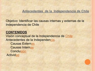 Antecedentes de la Independencia de Chile


Objetivo: Identificar las causas internas y externas de la
Independencia de Chile

CONTENIDOS
Visión conceptual de la Independencia de Chile
Antecedentes de la Independencia.
    Causas Externas
    Causas Internas
    Conclusión
Actividad
 