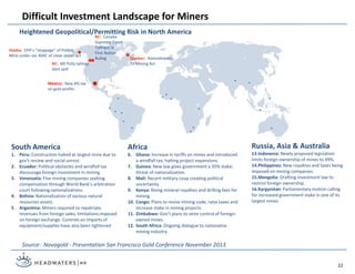 Difficult Investment Landscape for Miners
Source: Novagold - Presentation San Francisco Gold Conference November 2013
Mexico: New 8% tax
on gold profits
South America
1. Peru: Construction halted at largest mine due to
gov’t review and social unrest.
2. Ecuador: Political obstacles and windfall tax
discourage foreign investment in mining.
3. Venezuela: Five mining companies seeking
compensation through World Bank’s arbitration
court following nationalizations.
4. Bolivia: Nationalization of various natural
resources assets.
5. Argentina: Miners required to repatriate
revenues from foreign sales, limitations imposed
on foreign exchange. Controls on imports of
equipment/supplies have also been tightened
Africa
6. Ghana: Increase in tariffs on mines and introduced
a windfall tax, halting project expansions.
7. Guinea: New law gives government a 35% stake;
threat of nationalization.
8. Mali: Recent military coup creating political
uncertainty
9. Kenya: Rising mineral royalties and drilling fees for
mining.
10. Congo: Plans to revise mining code, raise taxes and
increase stake in mining projects
11. Zimbabwe: Gov’t plans to seize control of foreign-
owned mines.
12. South Africa: Ongoing dialogue to nationalize
mining industry.
Russia, Asia & Australia
13.Indonesia: Newly proposed legislation
limits foreign ownership of mines to 49%.
14.Philippines: New royalties and taxes being
imposed on mining companies.
15.Mongolia: Drafting investment law to
restrict foreign ownership.
16.Kyrgyzstan: Parliamentary motion calling
for increased government stake in one of its
largest mines
Heightened Geopolitical/Permitting Risk in North America
22
BC: Mt Polly tailings
dam spill
Alaska: EPA’s “stoppage” of Pebble
Mine under sec 404C of clean water act
Quebec: Amendments
To Mining Act
BC: Canada
Supreme Court
Tsilhqot’in
First Nation
Ruling
 