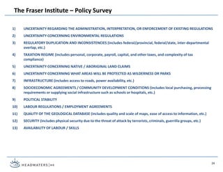 1) UNCERTAINTY REGARDING THE ADMINISTRATION, INTERPRETATION, OR ENFORCEMENT OF EXISTING REGULATIONS
2) UNCERTAINTY CONCERNING ENVIRONMENTAL REGULATIONS
3) REGULATORY DUPLICATION AND INCONSISTENCIES (includes federal/provincial, federal/state, inter-departmental
overlap, etc.)
4) TAXATION REGIME (includes personal, corporate, payroll, capital, and other taxes, and complexity of tax
compliance)
5) UNCERTAINTY CONCERNING NATIVE / ABORIGINAL LAND CLAIMS
6) UNCERTAINTY CONCERNING WHAT AREAS WILL BE PROTECTED AS WILDERNESS OR PARKS
7) INFRASTRUCTURE (includes access to roads, power availability, etc.)
8) SOCIOECONOMIC AGREEMENTS / COMMUNITY DEVELOPMENT CONDITIONS (includes local purchasing, processing
requirements or supplying social infrastructure such as schools or hospitals, etc.)
9) POLITICAL STABILITY
10) LABOUR REGULATIONS / EMPLOYMENT AGREEMENTS
11) QUALITY OF THE GEOLOGICAL DATABASE (includes quality and scale of maps, ease of access to information, etc.)
12) SECURITY (includes physical security due to the threat of attack by terrorists, criminals, guerrilla groups, etc.)
13) AVAILABILITY OF LABOUR / SKILLS
The Fraser Institute – Policy Survey
24
 