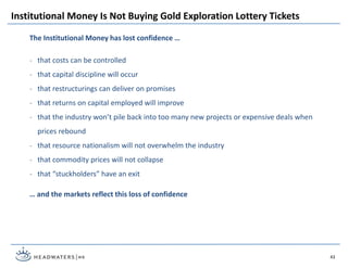 43
The Institutional Money has lost confidence …
˗ that costs can be controlled
˗ that capital discipline will occur
˗ that restructurings can deliver on promises
˗ that returns on capital employed will improve
˗ that the industry won’t pile back into too many new projects or expensive deals when
prices rebound
˗ that resource nationalism will not overwhelm the industry
˗ that commodity prices will not collapse
˗ that “stuckholders” have an exit
… and the markets reflect this loss of confidence
Institutional Money Is Not Buying Gold Exploration Lottery Tickets
 
