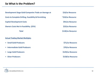 50
Development Stage Gold Companies Trade on Average at $16/oz Resource
Costs to Complete Drilling, Feasibility & Permitting ~$10/oz Resource
Capital Development Costs $91/oz Resource
Owners Costs Not in Feasibility (25%) $23/oz Resource
Total $140/oz Resource
Actual Trading Market Multiples
• Small Gold Producers $71/oz Resource
• Intermediate Gold Producers $70/oz Resource
• Large Gold Producers $129/oz Resource
• Silver Producers $128/oz Resource
So What Is the Problem?
 