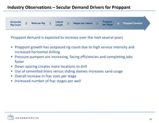 Industry Observations – Secular Demand Drivers for Proppant
55
Proppant demand is expected to increase over the next several years
 Proppant growth has outpaced rig count due to high service intensity and
increased horizontal drilling
 Pressure pumpers are increasing, facing efficiencies and completing jobs
faster
 Down spacing creates more locations to drill
 Use of cemented liners versus sliding sleeves increases sand usage
 Overall increase in frac sizes per stage
 Increased number of frac stages per well
 