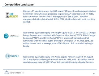 - Operates 15 locations across the USA, owns 297 tons of sand reserves including
138 million tons which can processed to produce API spec frac sand. In 2013,
sold 8.16 million tons of sand at average price of $66.90/ton. Portfolio
company of Golden Gate Capital, IPO in 2012; Golden Gate sold out its position
in 2013.
- Was formed by private equity firm Insight Equity in 2012. In May 2013, Emerge
Energy Services was combined with Superior Silica Sands (“SSS”), Allied Energy
Company (“AEC”), and Direct Fuels (“DF”) in a series of transactions that
culminated with the initial public offering of Emerge as LP. In 2013, sold 2.65
million tons of sand at average price of $63.28/ton. Still controlled by Insight
Equity.
- Was formed by private equity firm Avista Capital Partners in 2010. In August
2012, initial public offering of Hi-Crush as LP. In 2013, sold 1.85 million tons of
sand at average price of $82.74/ton. Still controlled by Avista Capital Partners.
Competitive Landscape
66
 