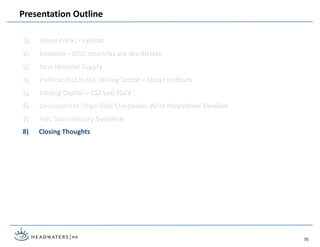 1) Metal Prices - cyclical
2) Demand – BRIC countries are the drivers
3) Raw Material Supply
4) Political Risk in the Mining Sector – Fraser Institute
5) Raising Capital – TSX and TSXV
6) Development Stage Gold Companies Value Proposition Timeline
7) Frac Sand Industry Overview
8) Closing Thoughts
Presentation Outline
70
 