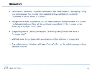  Exploration is extremely risky with success rates akin to Pharma R&D developing a drug
that can proceeds thru medical trials, expect a large percentage of exploration
companies to be forced out of business
 Recognition that the replacement cost of “risked reserves” are often lower than current
market capitalizations, there will be continued consolidation in the resource sector
especially as a way to “bank” value
 Burgeoning debt of OECD countries (and US municipalities) causes new wave of
“resource taxes”
 Without social license to operate, a positive permitting outcome is problematic
 Any carbon capture initiatives will have a “taxing” effect on the global economy, reduce
demand and GDP
Observations
71
 