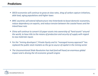  OECD economies will continue to grow at slow rates, drag of carbon capture initiatives,
debt load, aging populations and higher taxes
 BRIC countries will extend infrastructure into hinterlands to boost domestic economies,
reduce dependency on exports, and reduce tension between the coastal haves and the
inland have nots
 China will continue to convert US paper assets into ownership of “hard assets” around
the world, to have title to the means of production and security of supply with regard
to raw materials inputs
 For the “mining developers”, Private Equity and its “managed money approach” has
replaced the public stock markets as the go to source of capital in the mining sector
 The Unconventional Shale Revolution has had (and will have) an enormous global
impact and is driving the US economic growth engine
Predictions
73
 