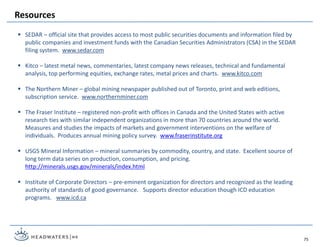 SEDAR – official site that provides access to most public securities documents and information filed by
public companies and investment funds with the Canadian Securities Administrators (CSA) in the SEDAR
filing system. www.sedar.com
 Kitco – latest metal news, commentaries, latest company news releases, technical and fundamental
analysis, top performing equities, exchange rates, metal prices and charts. www.kitco.com
 The Northern Miner – global mining newspaper published out of Toronto, print and web editions,
subscription service. www.northernminer.com
 The Fraser Institute – registered non-profit with offices in Canada and the United States with active
research ties with similar independent organizations in more than 70 countries around the world.
Measures and studies the impacts of markets and government interventions on the welfare of
individuals. Produces annual mining policy survey. www.fraserinstitute.org
 USGS Mineral Information – mineral summaries by commodity, country, and state. Excellent source of
long term data series on production, consumption, and pricing.
http://minerals.usgs.gov/minerals/index.html
 Institute of Corporate Directors – pre-eminent organization for directors and recognized as the leading
authority of standards of good governance. Supports director education though ICD education
programs. www.icd.ca
Resources
75
 