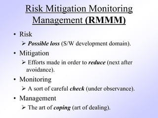 Risk Mitigation Monitoring
Management (RMMM)
• Risk
 Possible loss (S/W development domain).
• Mitigation
 Efforts made in order to reduce (next after
avoidance).
• Monitoring
 A sort of careful check (under observance).
• Management
 The art of coping (art of dealing).
 