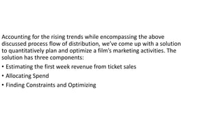 Accounting for the rising trends while encompassing the above
discussed process flow of distribution, we’ve come up with a solution
to quantitatively plan and optimize a film’s marketing activities. The
solution has three components:
• Estimating the first week revenue from ticket sales
• Allocating Spend
• Finding Constraints and Optimizing
 