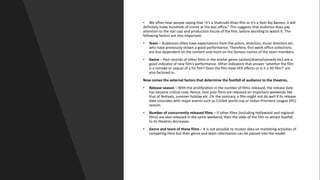 • We often hear people saying that “it’s a Shahrukh Khan film or it’s a Yash Raj Banner, it will
definitely make hundreds of crores at the box office.” This suggests that audience does pay
attention to the star cast and production house of the film, before deciding to watch it. The
following factors are also important:
• Team – Audiences often have expectations from the actors, directors, music directors etc.
who have previously shown a good performance. Therefore, first week office collections
are less dependent on the content and more on the famous names of the team members.
• Genre – Past records of other films in the similar genre (action/drama/comedy etc) are a
good indicator of new film’s performance. Other indicators that answer ‘whether the film
is a remake or sequel of a hit film? Does the film have VFX effects or is it a 3D film?’ are
also factored in.
Now comes the external factors that determine the footfall of audience to the theatres.
• Release season – With the proliferation in the number of films released, the release date
has become critical now. Hence, tent pole films are released on important weekends like
that of festivals, summer holiday etc. On the contrary, a film might not do well if its release
date coincides with major events such as Cricket world cup or Indian Premiere League (IPL)
season.
• Number of concurrently released films – If other films (including Hollywood and regional
films) are also released in the same weekend, then the odds of the film to attract footfall
to its theatres decreases.
• Genre and team of these films – It is not possible to muster data on marketing activities of
competing films but their genre and team information can be passed into the model.
 