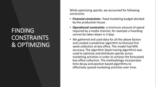 FINDING
CONSTRAINTS
& OPTIMIZING
While optimizing spends, we accounted for following
constraints
• Financial constraints– fixed marketing budget decided
by the production house
• Operational constraints- a minimum amount of spend
required by a media channel, for example a hoarding
cannot be taken down in 3 days
• We gathered and used data for all the above factors
and created a predictive algorithm to forecast first
week collection at box office. The model had 94%
accuracy. The algorithm (back tracing algorithm) was
used to optimize and distribute spends across
marketing activities in order to achieve the forecasted
box office collection. The methodology incorporates
time decay and position based algorithms to
effectively spread marketing activities over time.
 