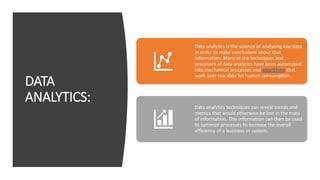 DATA
ANALYTICS:
Data analytics is the science of analyzing raw data
in order to make conclusions about that
information. Many of the techniques and
processes of data analytics have been automated
into mechanical processes and algorithms that
work over raw data for human consumption.
Data analytics techniques can reveal trends and
metrics that would otherwise be lost in the mass
of information. This information can then be used
to optimize processes to increase the overall
efficiency of a business or system.
 