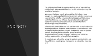END NOTE
The emergence of new technology and the era of ‘big data’ has
enabled such unconventional sectors as film industry to reap the
benefits of analytics.
Moreover, the latest trends witnessed by this industry have
brought in a plethora of platforms to connect with the consumers,
a scenario that calls for a more systematic approach to increase
both the efficiency and efficacy of promotions through each
platform in order to achieve maximum possible ROI from
minimum possible investments.
On top of this, the last decade has not only seen an increase in the
diversity of devices on which entertainment is consumed but also
in the profile of the audience that is now getting used to custom
content. Profiling of customers for better targeting,
personalization of content on select mediums etc. comprise
endless opportunities to benefit from analytics.
To conclude, we will not be wrong to say that such industries are
like gold mines awaiting new frameworks to extract the most out
of it
 
