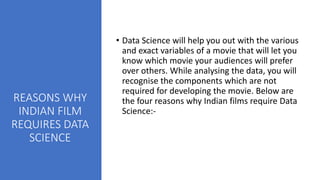 REASONS WHY
INDIAN FILM
REQUIRES DATA
SCIENCE
• Data Science will help you out with the various
and exact variables of a movie that will let you
know which movie your audiences will prefer
over others. While analysing the data, you will
recognise the components which are not
required for developing the movie. Below are
the four reasons why Indian films require Data
Science:-
 