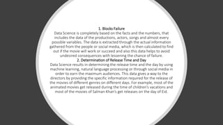 1. Blocks Failure
Data Science is completely based on the facts and the numbers, that
includes the data of the productions, actors, songs and almost every
possible variables. The data is extracted through the actual information
gathered from the people or social media, which is then calculated to find
out if the movie will work or succeed and also this data helps to avoid
undesired consequences with lessening the chance of failure.
2. Determination of Release Time and Day
Data Science results in determining the release time and the day by using
machine learning, natural language processing or through social media in
order to earn the maximum audiences. This data gives a way to the
directors by providing the specific information required for the release of
the movies of different genres on different days. For example, most of the
animated movies get released during the time of children’s vacations and
most of the movies of Salman Khan’s get releases on the day of Eid.
 