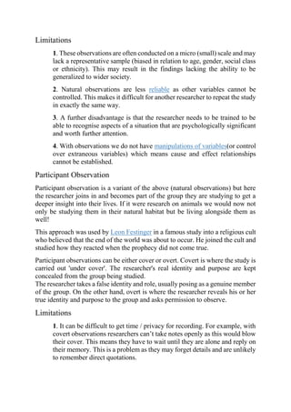 Limitations
1. These observations are often conducted on a micro (small) scale and may
lack a representative sample (biased in relation to age, gender, social class
or ethnicity). This may result in the findings lacking the ability to be
generalized to wider society.
2. Natural observations are less reliable as other variables cannot be
controlled. This makes it difficult for another researcher to repeat the study
in exactly the same way.
3. A further disadvantage is that the researcher needs to be trained to be
able to recognise aspects of a situation that are psychologically significant
and worth further attention.
4. With observations we do not have manipulations of variables(or control
over extraneous variables) which means cause and effect relationships
cannot be established.
Participant Observation
Participant observation is a variant of the above (natural observations) but here
the researcher joins in and becomes part of the group they are studying to get a
deeper insight into their lives. If it were research on animals we would now not
only be studying them in their natural habitat but be living alongside them as
well!
This approach was used by Leon Festinger in a famous study into a religious cult
who believed that the end of the world was about to occur. He joined the cult and
studied how they reacted when the prophecy did not come true.
Participant observations can be either cover or overt. Covert is where the study is
carried out 'under cover'. The researcher's real identity and purpose are kept
concealed from the group being studied.
The researcher takes a false identity and role, usually posing as a genuine member
of the group. On the other hand, overt is where the researcher reveals his or her
true identity and purpose to the group and asks permission to observe.
Limitations
1. It can be difficult to get time / privacy for recording. For example, with
covert observations researchers can’t take notes openly as this would blow
their cover. This means they have to wait until they are alone and reply on
their memory. This is a problem as they may forget details and are unlikely
to remember direct quotations.
 