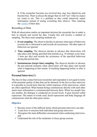 2. If the researcher becomes too involved they may lose objectivity and
become bias. There is always the danger that we will “see” what we expect
(or want) to see. This is a problem as they could selectively report
information instead of noting everything they observe. Thus reducing
the validity of their data.
Recording of Data
With all observation studies an important decision the researcher has to make is
how to classify and record the data. Usually this will involve a method of
sampling. The three main sampling methods are:
1. Event sampling. The observer decides in advance what types of behaviour
(events) she is interested in and records all occurrences. All other types of
behaviour are ignored.
2. Time sampling. The observer decides in advance that observation will
take place only during specified time periods (e.g. 10 minutes every hour,
1 hour per day) and records the occurrence of the specified behaviour
during that period only.
3. Instantaneous (target time) sampling. The observer decides in advance
the pre-selected moments when observation will take place and records
what is happening at that instant. Everything happening before or after is
ignored.
Personal Interview(3)
The face-to-face contact between researcher and respondent is not equal in terms
of the potential quality of data that can be obtained. In the face-to-face interview
it is possible to record more than the verbal responses of the interviewee, which
are often superficial. When human beings communicate directly with each other
much more information is communicated between them. When two people face
one another, the dialogue is conducted on several levels. It goes beyond verbal
expression. The nature of words used, facial expressions and body language all
communicate what the other party means.
Objective
 Become aware of the different forms which personal interviews can take
 Learn how to structure both individual and group interviews
 Recognise the main difficulties encountered when conducting interviews,
and
 Understand the role of the moderator in focus group sessions.
 