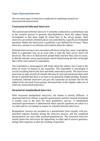 Types of personal interview
The two main types of interviews conducted in marketing research are
structured and unstructured.
Unstructured informal interview
The unstructured informal interview is normally conducted as a preliminary step
in the research process to generate ideas/hypotheses about the subject being
investigated so that these might be tested later in the survey proper. Such
interviews are entirely informal and are not controlled by a specific set of detailed
questions. Rather the interviewer is guided by a pre-defined list of issues. These
interviews amount to an informal conversation about the subject.
Informal interviewing is not concerned with discovering 'how many' respondents
think in a particular way on an issue (this is what the final survey itself will
discover). The aim is to find out how people think and how they react to issues,
so that the ultimate survey questionnaire can be framed along the lines of thought
that will be most natural to respondents.
The respondent is encouraged to talk freely about the subject, but is kept to the
point on issues of interest to the researcher. The respondent is encouraged to
reveal everything that he/she feels and thinks about these points. The interviewer
must note (or tape-record) all remarks that may be relevant and pursue them until
he/she is satisfied that there is no more to be gained by further probing. Properly
conducted, informal interviews can give the researcher an accurate feel for the
subject to be surveyed. Focus groups, discussed later in this chapter, make use of
relatively unstructured interviews.
Structured standardised interview
With structured standardised interviews, the format is entirely different. A
structured interview follows a specific questionnaire and this research instrument
is usually used as the basis for most quantitative surveys. A standardised
structured questionnaire is administered where specific questions are asked in a
set order and in a set manner to ensure no variation between interviews.
Respondents' answers are recorded on a questionnaire form (usually with pre-
specified response formats) during the interview process, and the completed
questionnaires are most often analysed quantitatively. The structured interview
usually denies the interviewer the opportunity to either add or remove questions,
change their sequence or alter the wording of questions.
 