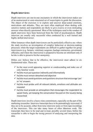 Depth interviews
Depth interviews are one-to-one encounters in which the interviewer makes use
of an unstructured or semi-structured set of issues/topics to guide the discussion.
The object of the exercises is to explore and uncover deep-seated emotions,
motivations and attitudes. They are most often employed when dealing with
sensitive matters and respondents are likely to give evasive or even misleading
answers when directly questioned. Most of the techniques used in the conduct of
depth interviews have been borrowed from the field of psychoanalysis. Depth
interview are usually only successful when conducted by a well trained and
highly skilled interviewer.
Other instances when depth interviewers can be particularly effective are: where
the study involves an investigation of complex behaviour or decision-making
processes; when the target respondents are difficult to gather together for group
interviewers (e.g. farmers, veterinary surgeons, haulage contractors, government
officials); and where the interviewee is prepared to become an informant only if
he/she is able to preserve his/her anonymity.
Dillon etal. believe that to be effective, the interviewer must adhere to six
fundamental rules. These are:
 he/she must avoid appearing superior or condescending and make use of
only familiar words
 he/she must put question indirectly and informatively
 he/she must remain detached and objective
 he/she must avoid questions and questions structure that encourage 'yes'
or 'no' answers
 he/she must probe until all relevant details, emotions and attitudes are
revealed
 he/she must provide an atmosphere that encourages the respondent to
speak freely, yet keeping the conservation focused on the issue(s) being
researched
Depth interviews involve a heavy time commitment, especially on the part of the
marketing researcher. Interview transcripts have to be painstakingly recovered, if
they are to be accurate, either from terse interview notes or from tape-recordings
of the interviews. This can take many hours of often laborious work. The
transcripts then have to be read and re-read, possibly several times, before the
researcher is able to begin the taxing process of analysing and interpreting the
data.
 