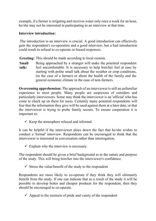 example, if a farmer is irrigating and receives water only once a week for an hour,
he/she may not be interested in participating in an interview at that time.
Interview introduction:
The introduction to an interview is crucial. A good introduction can effectively
gain the respondent's co-operation and a good interview, but a bad introduction
could result in refusal to co-operate or biased responses.
Greeting: This should be made according to local custom.
Small
talk:
Being approached by a stranger will make the potential respondent
feel uncomfortable. It is necessary to help him/her feel at ease by
starting with polite small talk about the weather or crop conditions,
(in the case of a farmer) or about the health of the family and the
general economic climate in the case of non-farmers.
Overcoming apprehension: The approach of an interviewer is still an unfamiliar
experience to most people. Many people are suspicious of outsiders and
particularly interviewers. Some may think the interviewer is an 'official' who has
come to check up on them for taxes. Certainly many potential respondents will
fear that the information they give will be used against them at a later date, or that
the interviewer is trying to probe family secrets. To ensure cooperation it is
important to:
 Keep the atmosphere relaxed and informal.
It can be helpful if the interviewer plays down the fact that he/she wishes to
conduct a 'formal' interview. Respondents can be encouraged to think that the
interviewer is interested in conversation rather than interrogation.
 Explain why the interview is necessary.
The respondent should be given a brief background as to the nature and purpose
of the study. This will bring him/her into the interviewer's confidence.
 Stress the value/benefit of the study to the respondent
Respondents are more likely to co-operate if they think they will ultimately
benefit from the study. If one can indicate that as a result of the study it will be
possible to develop better and cheaper products for the respondent, then they
should be encouraged to co-operate.
 Appeal to the instincts of pride and vanity of the respondent
 