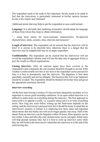 The respondent needs to be made to feel important. He/she needs to be made to
feel that the interviewer is particularly interested in his/her opinion because
he/she is the 'expert' and 'informed'.
Additional points that may help to put the respondent at ease could include:
Language: It is advisable that marketing researchers should adopt the language
of those from whom they hope to obtain information.
"... using local names for socio-economic characteristics, bio-physical
characteristics, lands, customs, time, intervals and measures".
Length of interview: The respondent can be assured that the interview will be
brief. It is unwise to be deceitful here, otherwise there is a danger that the
interview may be stopped mid-way by an angry respondent.
Confidentiality: The respondent can be assured that the interviewer will not
reveal the respondent's identity (and will use the data only in aggregate form) or
give the results to official organisations.
Closing interview: After all relevant topics have been covered or the
respondent's time exhausted, the conversation should be brought to an end. If the
weather is unfavourable (too hot or too wet) or the respondent seems pressed for
time it is best to prematurely stop the interview. The departure is best done
gracefully, naturally and not too abruptly. The business-like 'Got to go' departure
should be avoided. The respondent should be thanked for his/her time and given
the appropriate customary farewell.
Interview recording
All the best interviewing is useless if it has not been adequately recorded, so it is
important to ensure good recording conditions. In an open-ended interview it is
difficult to make notes on everything during the interview. The best approach in
team-work is to appoint a scribe, i.e. a person whose job it is to write everything
down. How long one waits before writing up full field-notes depends on the
setting, and the interviewer's personal style but it should be borne in mind that an
interviewer's memory is limited. It is surprising how facts, ideas and important
observations that one thinks one will never forget quickly slip away. Half of the
details from an interview can be forgotten within 24 hours, three-quarters can be
lost within 2 days and after this only skeletal notes can be salvaged. Jotted notes
will help prompt memory later, but it is best to write up interview notes while
they are still fresh in the interviewer's mind after the interview or at the end of the
interviewing day.
 