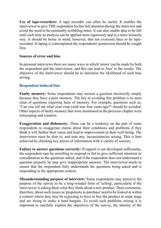 Use of tape-recorders: A tape recorder can often be useful. It enables the
interviewer to give THE respondent his/her full attention during the interview and
avoid the need to be constantly scribbling notes. It can also enable data to be left
until such time as analysis can be applied more rigorously and in a more leisurely
way. It should be borne in mind, however, that not everyone likes to be tape-
recorded. If taping is contemplated the respondents' permission should be sought
first.
Sources of error and bias
In personal interviews there are many ways in which 'errors' can be made by both
the respondent and the interviewer, and this can lead to 'bias' in the results. The
objective of the interviewer should be to minimise the likelihood of such bias
arising.
Respondent induced bias
Faulty memory: Some respondents may answer a question incorrectly simply
because they have a poor memory. The key to avoiding this problem is to steer
clear of questions requiring feats of memory. For example, questions such as,
"Can you tell me what your crop yield was four years ago?" should be avoided.
Other aspects of faulty memory that were mentioned in the previous chapter were
telescoping and creation.
Exaggeration and dishonesty: There can be a tendency on the part of some
respondents to exaggerate claims about their conditions and problems if they
think it will further their cause and lead to improvement in their well-being. The
interviewer must be alert to, and note any, inconsistencies arising. This is best
achieved by checking key pieces of information with a variety of sources.
Failure to answer questions correctly: If rapport is not developed sufficiently,
the respondent may be unwilling to respond or fail to give sufficient attention or
consideration to the questions asked, and if the respondent does not understand a
question properly he may give inappropriate answers. The interviewer needs to
ensure that the respondent fully understands the questions being asked and is
responding in the appropriate context.
Misunderstanding purpose of interview: Some respondents may perceive the
purpose of the survey to be a long-winded form of 'selling', particularly if the
interviewer is asking them what they think about a new product. Their comments,
therefore, about such issues as 'propensity to purchase' need to be looked at within
a context where they may be expecting to have to buy the product at some stage
and are trying to strike a hard bargain. To avoid such problems arising it is
important to carefully explain the objectives of the survey, the identity of the
 