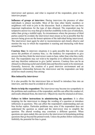interviewer and sponsor, and what is required of the respondent, prior to the
interview proper.
Influence of groups at interview: During interviews the presence of other
individuals is almost inevitable. Most of the time other family members or
neighbours will wish to join in the discussion. Such a situation has can have
important implications for the type of data obtained. The respondent may be
tempted to answer in a way that gives him/her credibility in the eyes of onlookers,
rather than giving a truthful reply. In circumstances where the presence of third
parties cannot be avoided, the interviewer must ensure as far as possible that the
answers being given are the honest opinions of the individual being interviewed.
The interviewer must again be alert to inconsistencies and closely observe and
monitor the way in which the respondent is reacting and interacting with those
around him.
Courtesy bias: In interview situations it is quite possible that one will come
across the problem of courtesy bias, i.e. the tendency for respondents to give
answers that they think the interviewer wants to hear, rather than what they really
feel. The respondents may not wish to be impolite or to offend the interviewer,
and may therefore endeavour to give 'polite' answers. Courtesy bias can be an
obstacle to obtaining useful and reliable data and therefore needs to be minimised.
Generally, however, the creation of a good interview environment and an
appropriate relationship between the interviewer and the respondent can help
avoid too much courtesy bias arising:
Bias induced by interviewer
It is also possible for the interviewer him or herself to introduce bias into an
interview, and this must be avoided at all costs.
Desire to help the respondent: The interviewer may become too sympathetic to
the problems and conditions of the respondent, and this can affect the conduct of,
and results obtained from, the interview. Objectivity must be retained at all times.
Failure to follow instructions in administering the questions: It is often
tempting for the interviewer to change the wording of a question or introduce
inflections in questions. This can affect the respondent's understanding and can
bias his/her replies. Particular problems may arise if the respondent does not
understand the question as stated and the interviewer tries to simplify the
question. The altered wording may constitute a different question. When
questions are open-ended, this can involve the interviewer in formulating probing
questions that go beyond the printed words. Unless the probes follow instructions
faithfully the potential for bias is great.
 