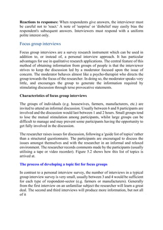 Reactions to responses: When respondents give answers, the interviewer must
be careful not to 'react.' A note of 'surprise' or 'disbelief may easily bias the
respondent's subsequent answers. Interviewers must respond with a uniform
polite interest only.
Focus group interviews
Focus group interviews are a survey research instrument which can be used in
addition to, or instead of, a personal interview approach. It has particular
advantages for use in qualitative research applications. The central feature of this
method of obtaining information from groups of people is that the interviewer
strives to keep the discussion led by a moderator focused upon the issue of
concern. The moderator behaves almost like a psycho-therapist who directs the
group towards the focus of the researcher. In doing so, the moderator speaks very
little, and encourages the group to generate the information required by
stimulating discussion through terse provocative statements.
Characteristics of focus group interviews
The groups of individuals (e.g. housewives, farmers, manufacturers, etc.) are
invited to attend an informal discussion. Usually between 6 and 8 participants are
involved and the discussion would last between 1 and 2 hours. Small groups tend
to lose the mutual stimulation among participants, whilst large groups can be
difficult to manage and may prevent some participants having the opportunity to
get fully involved in the discussion.
The researcher raises issues for discussion, following a 'guide list of topics' rather
than a structured questionnaire. The participants are encouraged to discuss the
issues amongst themselves and with the researcher in an informal and relaxed
environment. The researcher records comments made by the participants (usually
utilising a tape or video recorder). Figure 5.2 shows how this list of topics is
arrived at.
The process of developing a topic list for focus groups
In contrast to a personal interview survey, the number of interviews in a typical
group interview survey is very small, usually between 3 and 4 would be sufficient
for each type of respondent-sector (e.g. farmers or manufacturers). Generally
from the first interview on an unfamiliar subject the researcher will learn a great
deal. The second and third interviews will produce more information, but not all
of it
 