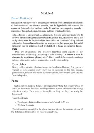 Module-2
Data collection(1):
Data collection is a process of collecting information from all the relevant sources
to find answers to the research problem, test the hypothesis and evaluate the
outcomes. Data collection methods can be divided into two categories: secondary
methods of data collection and primary methods of data collection.
Data collection is an important social research. It is also known as field work. It
involves administrating the research tools to geather data, It connects link to the
reality of the work for the researchers. Data collection consists of taking ordered
information from reality and transferring to some recording systems so that social
behaviour can be understood and predicted, It is based on research design.
Data
Data are observations and evidence regarding some aspects of the
problems/issue under study. According to John Geltang: “A datum is what is
observed, in manifest or phonotypical". Data provide information for decision
making. Information reduces uncertainties in a decision making.
Types of data
Nearly endless varieties of data existence can be obtained but only few types are
relevant to each research study. They can be classified on the basis source,
quantification, function and others. By nature of data, there are two types of data:
facts and opinion.
Facts
Facts describes tangible things. They measure anything that actually exists or
can exist. Facts then described as things done or a piece of information having
objectives reality. Facts can be intangible as long as they can really be
determined.
Examples of facts:
 The distance between Bhubaneswar and Cuttack is 25 km.
 We have 8 planets.
The information presented in the above example give us the accurate picture of
the distance and the number of planets respectively.
 