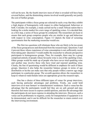 will not be new. By the fourth interview most of what is revealed will have been
covered before, and the diminishing returns involved would generally not justify
the cost of further groups.
The participants within a focus group are selected in such a way that they exhibit
a high degree of homogeneity with respect to either background, behaviour or
both. Consider, for example, a study carried out by a small African nation that is
looking for a niche market for a new range of sparkling wines. It is decided that,
as a first step, a series of focus groups be conducted. The researchers are keen to
ensure that each group comprises people who are similar in age and behaviour
with respect to wine consumption. Figure 5.3 depicts the kind of screening
questionnaire that the marketing researcher would use.
The first two questions will eliminate those who are likely to be too aware
of the focus group process and distracted from the research topic. Questions 3 and
4 prevent those whose experience of wine consumption is not sufficiently recent
from taking part. Question 5 would enable the researcher to allocate prospective
participants to homogeneous groups. Thus, for example, there may be a group
comprised entirely of people whose favourite wine is one of the sparkling wines.
Other groups would be made up of people who have never tried sparkling wine
and another may involve those who have tried and rejected sparkling wine.
Clearly, the line of questioning would be different in emphasis for each of these
groups. Question 6 also helps the researcher balance groups in terms of age
distribution or he/she can make sure that only people within a narrow age range
participate in a particular group. The seventh question allows the researchers to
keep to whatever male/female ratios are appropriate given the research topic.
One has a choice of three different types of venue for group interviews,
each having particular advantages and problems. Firstly, one could hold
interviews at or near farmers' or manufacturers' residences. Such a venue has the
advantage that the participants would feel they are on safe ground and may
therefore feel more secure to express candid opinions, and also the advantage that
the participants do not incur expense in attending the interview. However, such a
venue can be problematic to organise, costly for transportation if equipment is to
be demonstrated, and it can be difficult for the researcher to retain control over
the interviewing environment.
 