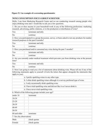 Figure 5.3 An example of a screening questionnaire
WINE CONSUMPTION FOCUS GROUP SCREENER
Hello, I am from Marketing Research Centre and we are conducting research among people who
enjoy drinking wine and 1 would like to ask you a few questions.
1. Do you or does anyone in your household work in any of the following professions: marketing
research, advertising, public relations, or in the production or distribution of wine?
Yes terminate and tally
No continue
2. Have you participated in a group discussion, survey, or been asked to test any products for market
research purposes in the past 6 months?
Yes terminate and tally
No continue
3. Have you purchased and/or consumed any wine during the past 3 months?
Yes terminate and tally
No continue
4. Are you currently under medical treatment which prevents you from drinking wine at the present
time?
Yes terminate and tally
No continue
5. Next I am going to read you a list of statements about drinking wine. Please tell me if any of the
following statements apply to yourself. (Circle the letters that appear alongside the statements that
apply to you).
a. I prefer sparkling wines to any other type.
b. I often drink sparkling wines although it is not my preferred type of wine.
c. I only occasionally drink sparkling wine.
d. I have tried sparkling wine and did not like it so I never drink it.
e. I have never tried sparkling wine.
6. Which of the following groups include your age?
under 18 terminate
18-24
25-29
30-39
40-49
50-59
60 and older terminate
7. Sex (by observation)
Male check quotas
Female check quotas
 