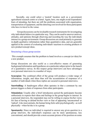 Secondly, one could select a 'neutral' location such as a government
agricultural research centre or a hotel. Again, here, one might avoid respondents'
fears of attending, but there are still the problems associated with organisation,
transportation of equipment, and the deterring cost involved for those participants
who have to travel to the venue.
Group discussions can be invaluable research instruments for investigating
why individuals behave in a particular way. They can be used to uncover motives,
attitudes, and opinions through observing and recording the way the individuals
interact in a group environment. Group discussions are used primarily to generate
in-depth qualitative information rather than quantitative data, and are generally
applied in the context of evaluating individuals' reactions to existing products or
new product/concept ideas.
Structuring a focus group session
This example assumes that the problem to hand involves a concept (or idea) for
a new product.
Group discussions are also useful as a cost-effective means of generating
background information and hypotheses on a particular subject prior to the launch
of a quantitative survey. In this respect group interviews can have advantages
over personal interviews in a number of ways:
Synergism: The combined effort of the group will produce a wider range of
information, insight, and ideas than will the accumulation of responses of a
number of individuals when these replies are secured in personal interviews.
Snowballing: A bandwagon effect often operates in that a comment by one
person triggers a chain of responses from other participants.
Stimulation: Usually after a brief introductory period the participants become
enthusiastic to express their ideas and feelings as the group begins to interact. In
a personal interview, the respondent may not be willing to expose his/her views
for fear of having to defend his/her view or fear of appearing 'unconcerned' or
'radical'. Like most animals, the human being feels safer psychologically - as well
physically - when he/she is in a group.
Spontaneity: Since no individual is required to answer any given question in a
group interview, the individual's responses can be more spontaneous, less
conventional, and should provide a more accurate picture of his position on some
 