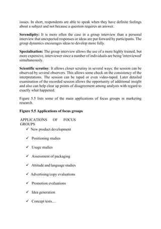 issues. In short, respondents are able to speak when they have definite feelings
about a subject and not because a question requires an answer.
Serendipity: It is more often the case in a group interview than a personal
interview that unexpected responses or ideas are put forward by participants. The
group dynamics encourages ideas to develop more fully.
Specialisation: The group interview allows the use of a more highly trained, but
more expensive, interviewer since a number of individuals are being 'interviewed'
simultaneously.
Scientific scrutiny: It allows closer scrutiny in several ways: the session can be
observed by several observers. This allows some check on the consistency of the
interpretations. The session can be taped or even video-taped. Later detailed
examination of the recorded session allows the opportunity of additional insight
and also can help clear up points of disagreement among analysts with regard to
exactly what happened.
Figure 5.5 lists some of the main applications of focus groups in marketing
research.
Figure 5.5 Applications of focus groups
APPLICATIONS OF FOCUS
GROUPS
 New product development
 Positioning studies
 Usage studies
 Assessment of packaging
 Attitude and language studies
 Advertising/copy evaluations
 Promotion evaluations
 Idea generation
 Concept tests....
 