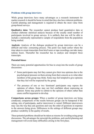 Problems with group interviews
While group interviews have many advantages as a research instrument for
market research it should be borne in mind that they also have inherent problems.
Careful planning and management is required to obtain the most value from
group-based surveys.
Qualitative data: The researcher cannot produce hard quantitative data or
conduct elaborate statistical analysis because of the usually small number of
participants involved in group surveys. It is unlikely that one will be able to
include a statistically representative sample of respondents from the population
being studied.
Analysis: Analysis of the dialogue produced by group interviews can be a
difficult and time- consuming process. This point was made earlier where the
time taken to create transcripts from brief notes or tape recordings can take many
tedious hours. Thereafter the researcher has to analyse and interpret these
transcripts.
Potential biases
There are many potential opportunities for bias to creep into the results of group
discussions:
 Some participants may feel they cannot give their true opinions due to the
psychological pressure on them arising from their concern as to what other
members of the group may think. Some may feel tempted to give opinions
that they feel will be respected by the group.
 The presence of one or two 'dominant' participants may repress the
opinions of others. Some may not feel confident about expressing an
opinion. Some may prefer to submit to the opinions of others rather than
cause conflict/argument to develop.
Comparisons across groups: When a number of group interviews are being
conducted, comparisons of the results between groups can be hampered if the
setting, mix of participants, and/or interviewer is varied. Different interviewers
may vary the way they ask questions and vary the order of questions in response
to the answers being given. Differences in the settings of different groups may
produce variability in the quality of results.
These potential problems should not be taken as reasons for avoiding using group
discussions. The advantages far outweigh the problems, and careful planning and
management will avoid many difficulties arising in the first place.
 
