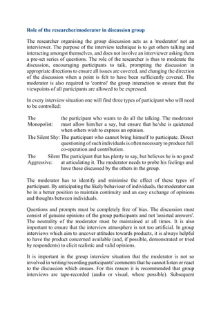 Role of the researcher/moderator in discussion group
The researcher organising the group discussion acts as a 'moderator' not an
interviewer. The purpose of the interview technique is to get others talking and
interacting amongst themselves, and does not involve an interviewer asking them
a pre-set series of questions. The role of the researcher is thus to moderate the
discussion, encouraging participants to talk, prompting the discussion in
appropriate directions to ensure all issues are covered, and changing the direction
of the discussion when a point is felt to have been sufficiently covered. The
moderator is also required to 'control' the group interaction to ensure that the
viewpoints of all participants are allowed to be expressed.
In every interview situation one will find three types of participant who will need
to be controlled:
The
Monopolist:
the participant who wants to do all the talking. The moderator
must allow him/her a say, but ensure that he/she is quietened
when others wish to express an opinion.
The Silent Shy: The participant who cannot bring himself to participate. Direct
questioning of such individuals is often necessary to produce full
co-operation and contribution.
The Silent
Aggressive:
The participant that has plenty to say, but believes he is no good
at articulating it. The moderator needs to probe his feelings and
have these discussed by the others in the group.
The moderator has to identify and minimise the effect of these types of
participant. By anticipating the likely behaviour of individuals, the moderator can
be in a better position to maintain continuity and an easy exchange of opinions
and thoughts between individuals.
Questions and prompts must be completely free of bias. The discussion must
consist of genuine opinions of the group participants and not 'assisted answers'.
The neutrality of the moderator must be maintained at all times. It is also
important to ensure that the interview atmosphere is not too artificial. In group
interviews which aim to uncover attitudes towards products, it is always helpful
to have the product concerned available (and, if possible, demonstrated or tried
by respondents) to elicit realistic and valid opinions.
It is important in the group interview situation that the moderator is not so
involved in writing/recording participants' comments that he cannot listen or react
to the discussion which ensues. For this reason it is recommended that group
interviews are tape-recorded (audio or visual, where possible). Subsequent
 
