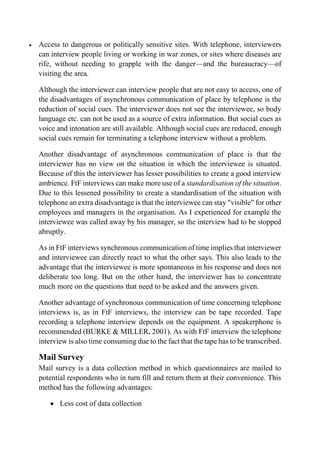  Access to dangerous or politically sensitive sites. With telephone, interviewers
can interview people living or working in war zones, or sites where diseases are
rife, without needing to grapple with the danger—and the bureaucracy—of
visiting the area.
Although the interviewer can interview people that are not easy to access, one of
the disadvantages of asynchronous communication of place by telephone is the
reduction of social cues. The interviewer does not see the interviewee, so body
language etc. can not be used as a source of extra information. But social cues as
voice and intonation are still available. Although social cues are reduced, enough
social cues remain for terminating a telephone interview without a problem.
Another disadvantage of asynchronous communication of place is that the
interviewer has no view on the situation in which the interviewee is situated.
Because of this the interviewer has lesser possibilities to create a good interview
ambience. FtF interviews can make more use of a standardisation of the situation.
Due to this lessened possibility to create a standardisation of the situation with
telephone an extra disadvantage is that the interviewee can stay "visible" for other
employees and managers in the organisation. As I experienced for example the
interviewee was called away by his manager, so the interview had to be stopped
abruptly.
As in FtF interviews synchronous communication of time implies that interviewer
and interviewee can directly react to what the other says. This also leads to the
advantage that the interviewee is more spontaneous in his response and does not
deliberate too long. But on the other hand, the interviewer has to concentrate
much more on the questions that need to be asked and the answers given.
Another advantage of synchronous communication of time concerning telephone
interviews is, as in FtF interviews, the interview can be tape recorded. Tape
recording a telephone interview depends on the equipment. A speakerphone is
recommended (BURKE & MILLER, 2001). As with FtF interview the telephone
interview is also time consuming due to the fact that the tape has to be transcribed.
Mail Survey
Mail survey is a data collection method in which questionnaires are mailed to
potential respondents who in turn fill and return them at their convenience. This
method has the following advantages:
 Less cost of data collection
 