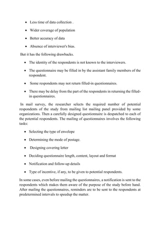  Less time of data collection .
 Wider coverage of population
 Better accuracy of data
 Absence of interviewer's bias.
But it has the following drawbacks.
 The identity of the respondents is not known to the interviewers.
 The questionnaire may be filled in by the assistant family members of the
respondent.
 Some respondents may not return filled-in questionnaires.
 There may be delay from the part of the respondents in returning the filled-
in questionnaires.
In mail survey, the researcher selects the required number of potential
respondents of the study from mailing list mailing panel provided by some
organizations. Then a carefully designed questionnaire is despatched to each of
the potential respondents. The mailing of questionnaires involves the following
tasks:
 Selecting the type of envelope
 Determining the mode of postage.
 Designing covering letter
 Deciding questionnaire length, content, layout and format
 Notification and follow-up details
 Type of incentive, if any, to be given to potential respondents.
In some cases, even before mailing the questionnaires, a notification is sent to the
respondents which makes them aware of the purpose of the study before hand.
After mailing the questionnaires, reminders are to be sent to the respondents at
predetermined intervals to speedup the matter.
 