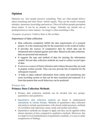 Opinion
Opinions are how people perceive something. They are what people believe
about something and what whose beliefs signify. They are the results of people
attitudes, intensions, knowledge and motives. These all reflects people perception
about matter. It can be an attitude or image. Attitudes are mental sets or
predispositions to some manner. An image is what something is like.
Examples of opinion: I believe there is life on Mars.
Importance of data collection
 Data collection completely fulfills the data requirements of a research
project. It is the connecting link for the researchers to the world of reality.
 It provides the sources of comparative data by which data can be
interpreted and evaluated against each other. Based on the data collection.
data are presented and analyzed.
 It suggests the type and method of data for meeting the information
needed. Several data collection methods are used to collect several types
of data.
 It serves as a source of future reference and evidence because they are used
to prepare written records. They can now provide lots of material for the
subsequent research.
 It helps to takes ordered information from reality and transferring into
some recording system so that can be later examined and analyzed. It is
from that pattern that social behaviour can be predicted.
Primary data
Primary Data Collection Methods
 Primary data collection methods can be divided into two groups:
quantitative and qualitative.
 Quantitative data collection methods are based in mathematical
calculations in various formats. Methods of quantitative data collection
and analysis include questionnaires with closed-ended questions, methods
of correlation and regression, mean, mode and median and others.
 Quantitative methods are cheaper to apply and they can be applied within
shorter duration of time compared to qualitative methods. Moreover, due
to a high level of standardisation of quantitative methods, it is easy to make
comparisons of findings.
 