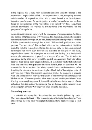 If the response rate is very poor, then more reminders should be mailed to the
respondents. Inspite of this effort, if the response rate is low, to cope up with the
deficit number of respondents, either the personal interview or the telephone
interview may be used. As an alternative, a kind of extrapolation can be done
based on the responses of the respondents who replied very late. Here, these
delayed respondents are equated to non-response type respondents for the
purpose of extrapolation.
As an alternative to mail survey, with the emergence of communication facilities,
one can use either fax survey or Web survey. In a fax survey, the questionnaire is
sent to respondents through fax. In turn, the respondents are expected to send the
filled-in questionnaires through fax or mail. This method quickens the entire
process. The success of this method relies on the infrastructural facilities
available with the respondents. Hence, this is used only for the organizational
respondents for whom such facilities are available. In the sprit of the study,
organizations support its employees to use such fax facility. In a Web-based
survey, the questionnaire is posted on a secure Web site. The invitation to
participate in the Web survey would be posted on a company Web site which
receives high traffic from target customers. If a customer visits that particular
Web site and clicks that particular invitation banner, then the customer will be
connected to the secure Web site. where a detailed interview is conducted. After
finishing the interview, the customer is placed back to his/ her original point of
entry into this system. The moment, a customer finishes the interview in a secure
Web site, the researcher can view the results of the interview instantaneously at
his/her station. When compared to other methods, this has the provision of even
filtering nonsensical responses. It is considered to be the fastest method of data
collection. But, the units of the sampling frae are limited to the customers who
own computers or visits Web sites very often on rental machines.
Secondary sources
It provides secondary data. Secondary data are already gathered by others.
They are attained indirectly. The researcher doesn’t obtain them directly. They
are collected by some other researchers before and have been processed at least
once.
 
