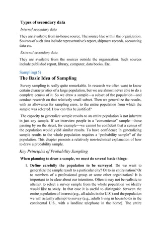 Types of secondary data
Internal secondary data
They are available from in-house source. The source like within the organization.
Sources of such data include representative's report, shipment records, accounting
data etc.
External secondary data
They are available from the sources outside the organization. Such sources
include published report, library, computer, data books. Etc.
Sampling(5)
The Basic Idea of Sampling
Survey sampling is really quite remarkable. In research we often want to know
certain characteristics of a large population, but we are almost never able to do a
complete census of it. So we draw a sample—a subset of the population—and
conduct research on that relatively small subset. Then we generalize the results,
with an allowance for sampling error, to the entire population from which the
sample was selected. How can this be justified?
The capacity to generalize sample results to an entire population is not inherent
in just any sample. If we interview people in a “convenience” sample—those
passing by on the street, for example—we cannot be confident that a census of
the population would yield similar results. To have confidence in generalizing
sample results to the whole population requires a “probability sample” of the
population. This chapter presents a relatively non-technical explanation of how
to draw a probability sample.
Key Principles of Probability Sampling
When planning to draw a sample, we must do several basic things:
1. Define carefully the population to be surveyed. Do we want to
generalize the sample result to a particular city? Or to an entire nation? Or
to members of a professional group or some other organization? It is
important to be clear about our intentions. Often it may not be realistic to
attempt to select a survey sample from the whole population we ideally
would like to study. In that case it is useful to distinguish between the
entire population of interest (e.g., all adults in the U.S.) and the population
we will actually attempt to survey (e.g., adults living in households in the
continental U.S., with a landline telephone in the home). The entire
 