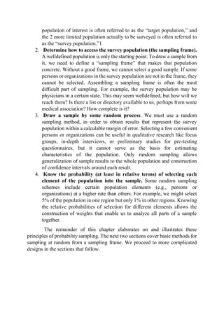 population of interest is often referred to as the “target population,” and
the 2 more limited population actually to be surveyed is often referred to
as the “survey population.”1
2. Determine how to access the survey population (the sampling frame).
A welldefined population is only the starting point. To draw a sample from
it, we need to define a “sampling frame” that makes that population
concrete. Without a good frame, we cannot select a good sample. If some
persons or organizations in the survey population are not in the frame, they
cannot be selected. Assembling a sampling frame is often the most
difficult part of sampling. For example, the survey population may be
physicians in a certain state. This may seem welldefined, but how will we
reach them? Is there a list or directory available to us, perhaps from some
medical association? How complete is it?
3. Draw a sample by some random process. We must use a random
sampling method, in order to obtain results that represent the survey
population within a calculable margin of error. Selecting a few convenient
persons or organizations can be useful in qualitative research like focus
groups, in-depth interviews, or preliminary studies for pre-testing
questionnaires, but it cannot serve as the basis for estimating
characteristics of the population. Only random sampling allows
generalization of sample results to the whole population and construction
of confidence intervals around each result.
4. Know the probability (at least in relative terms) of selecting each
element of the population into the sample. Some random sampling
schemes include certain population elements (e.g., persons or
organizations) at a higher rate than others. For example, we might select
5% of the population in one region but only 1% in other regions. Knowing
the relative probabilities of selection for different elements allows the
construction of weights that enable us to analyze all parts of a sample
together.
The remainder of this chapter elaborates on and illustrates these
principles of probability sampling. The next two sections cover basic methods for
sampling at random from a sampling frame. We proceed to more complicated
designs in the sections that follow.
 